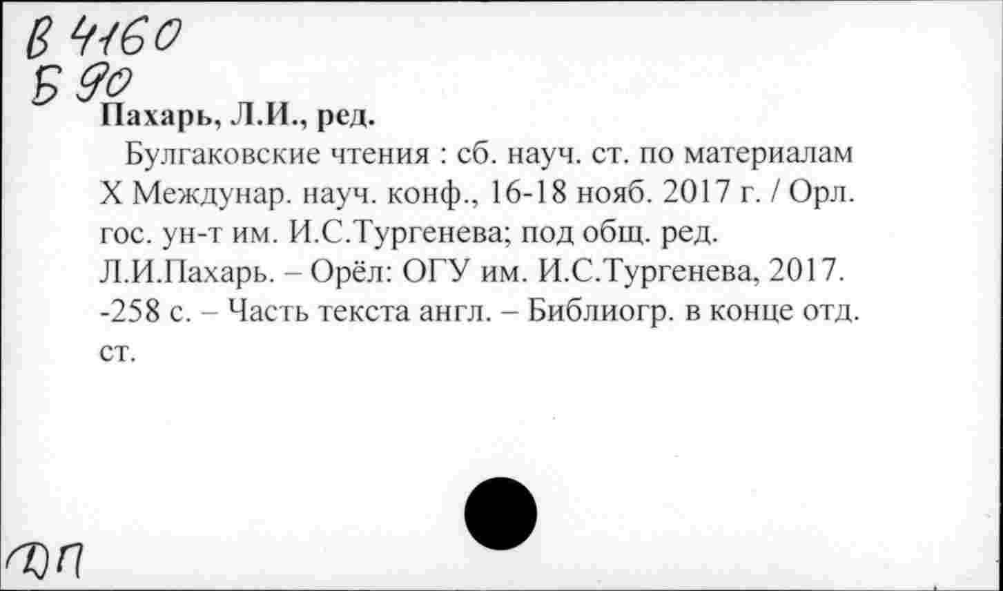 ﻿№<60
Пахарь, Л.И., ред.
Булгаковские чтения : сб. науч. ст. по материалам X Междунар. науч, конф., 16-18 нояб. 2017 г. / Орл. гос. ун-т им. И.С.Тургенева; под общ. ред.
Л.И.Пахарь. - Орёл: ОГУ им. И.С.Тургенева, 2017. -258 с. - Часть текста англ. - Библиогр. в конце отд. ст.
